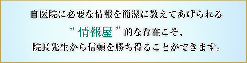 自医院に必要な情報を簡潔に教えてあげられる“情報屋”的な存在こそ、院長先生から信頼を勝ち得ることができます。